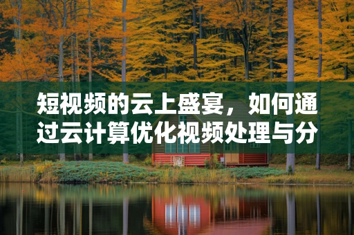 短视频的云上盛宴，如何通过云计算优化视频处理与分发？