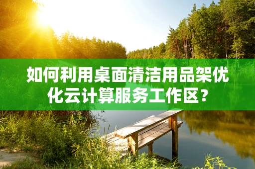 如何利用桌面清洁用品架优化云计算服务工作区？