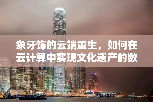 象牙饰的云端重生，如何在云计算中实现文化遗产的数字化保护？