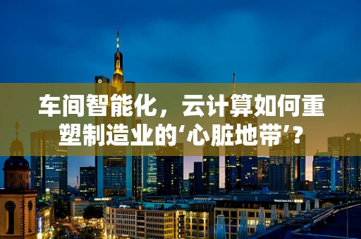 车间智能化，云计算如何重塑制造业的‘心脏地带’？