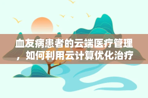 血友病患者的云端医疗管理，如何利用云计算优化治疗路径？