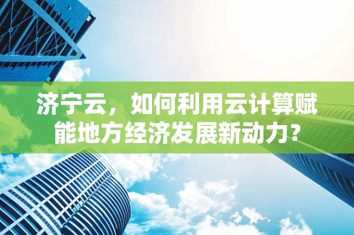济宁云，如何利用云计算赋能地方经济发展新动力？