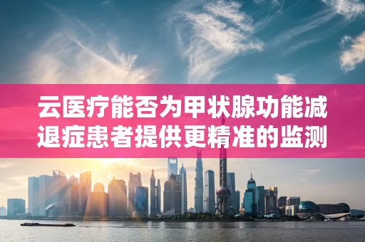 云医疗能否为甲状腺功能减退症患者提供更精准的监测与管理？