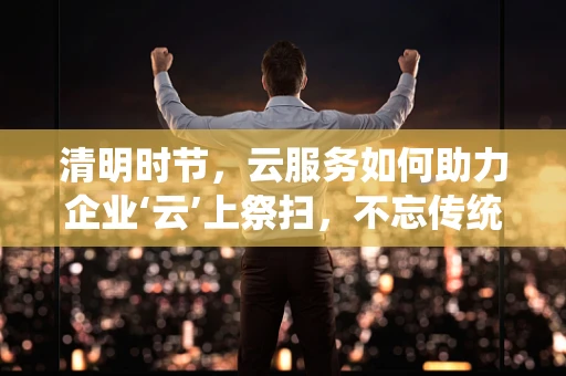 清明时节，云服务如何助力企业‘云’上祭扫，不忘传统？
