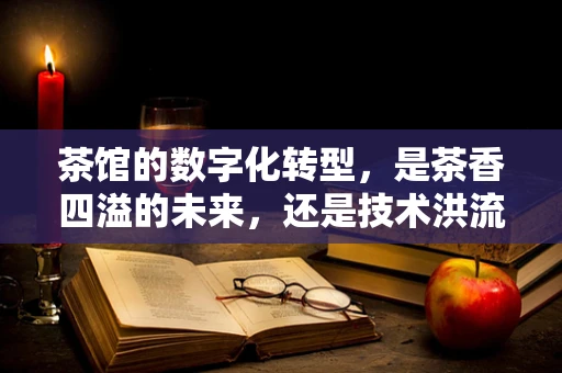 茶馆的数字化转型，是茶香四溢的未来，还是技术洪流中的迷失？