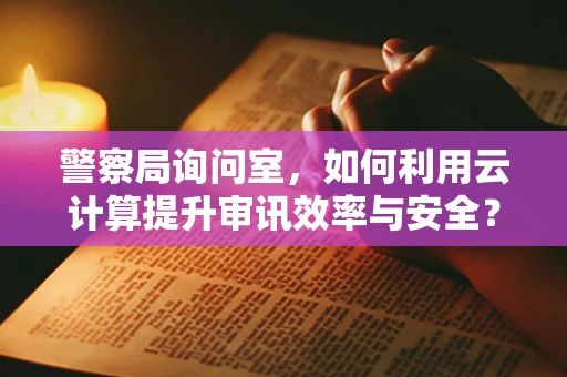 警察局询问室，如何利用云计算提升审讯效率与安全？