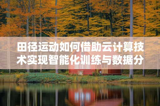 田径运动如何借助云计算技术实现智能化训练与数据分析？