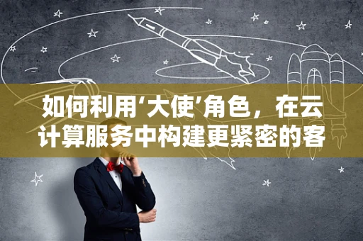 如何利用‘大使’角色，在云计算服务中构建更紧密的客户连接？