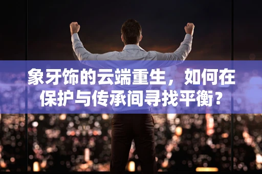象牙饰的云端重生，如何在保护与传承间寻找平衡？