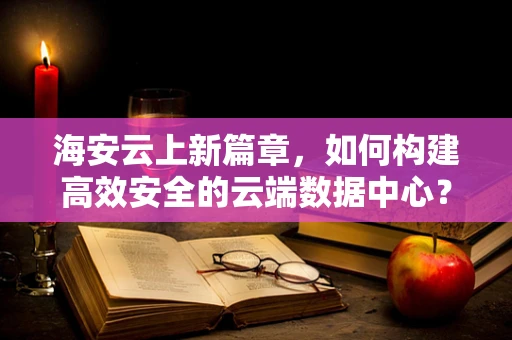 海安云上新篇章，如何构建高效安全的云端数据中心？