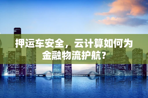 押运车安全，云计算如何为金融物流护航？