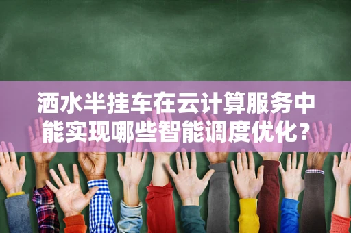 洒水半挂车在云计算服务中能实现哪些智能调度优化？