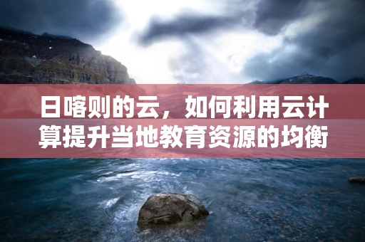 日喀则的云，如何利用云计算提升当地教育资源的均衡分配？