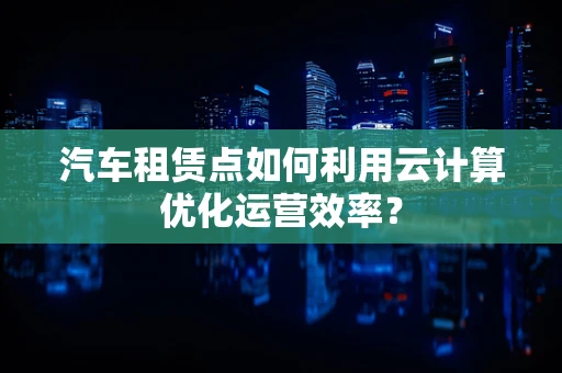汽车租赁点如何利用云计算优化运营效率？