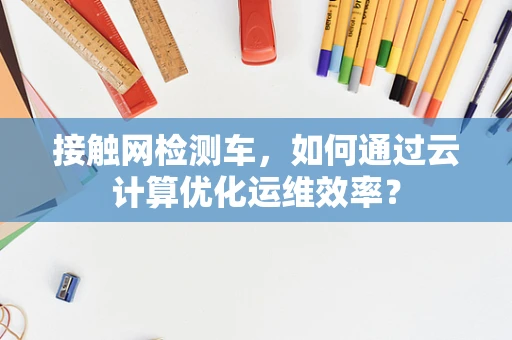 接触网检测车，如何通过云计算优化运维效率？