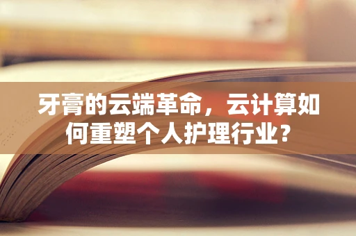 牙膏的云端革命，云计算如何重塑个人护理行业？