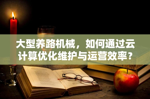 大型养路机械，如何通过云计算优化维护与运营效率？