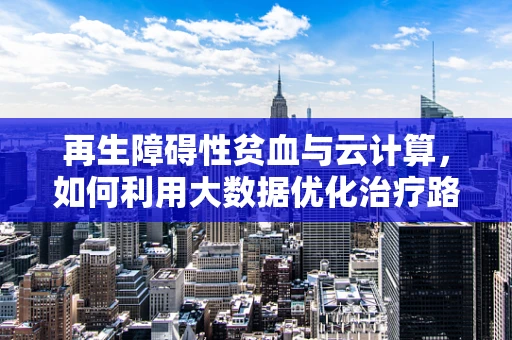 再生障碍性贫血与云计算，如何利用大数据优化治疗路径？