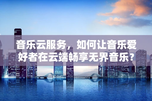 音乐云服务，如何让音乐爱好者在云端畅享无界音乐？