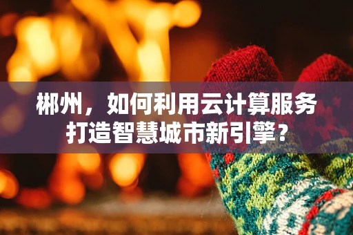 郴州，如何利用云计算服务打造智慧城市新引擎？