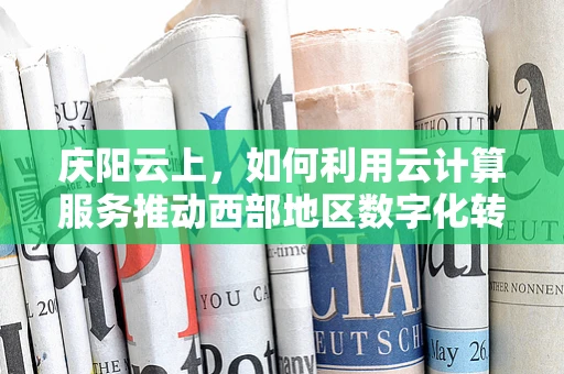 庆阳云上，如何利用云计算服务推动西部地区数字化转型？