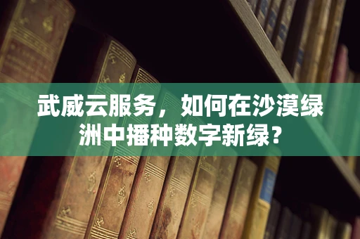 武威云服务，如何在沙漠绿洲中播种数字新绿？