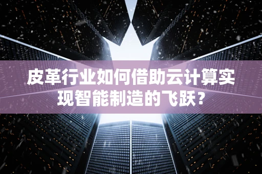 皮革行业如何借助云计算实现智能制造的飞跃？