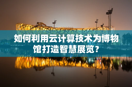如何利用云计算技术为博物馆打造智慧展览？