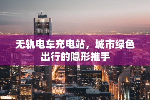 无轨电车充电站，城市绿色出行的隐形推手