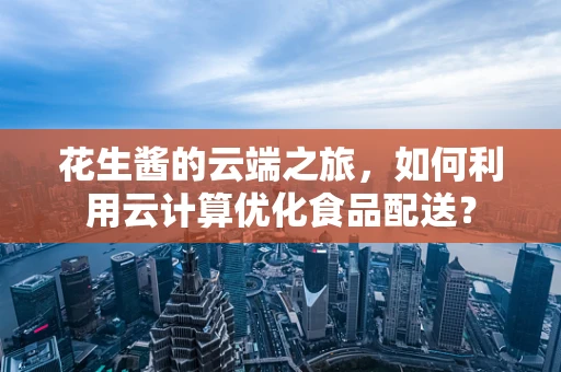 花生酱的云端之旅，如何利用云计算优化食品配送？