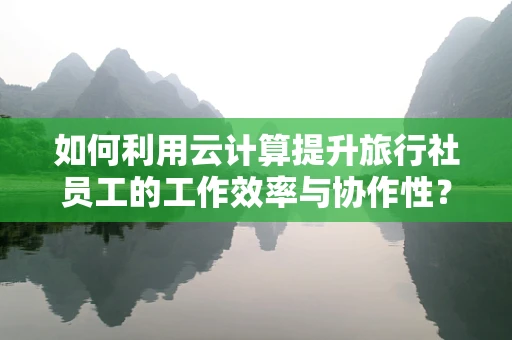 如何利用云计算提升旅行社员工的工作效率与协作性？
