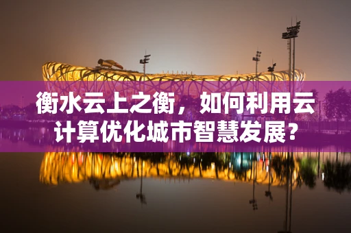 衡水云上之衡，如何利用云计算优化城市智慧发展？