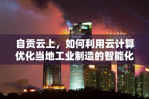 自贡云上，如何利用云计算优化当地工业制造的智能化转型？