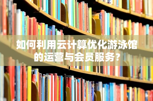 如何利用云计算优化游泳馆的运营与会员服务？