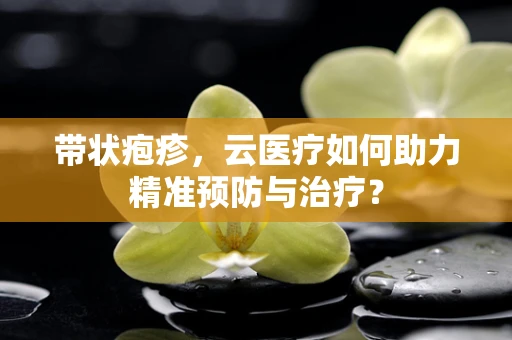 带状疱疹，云医疗如何助力精准预防与治疗？