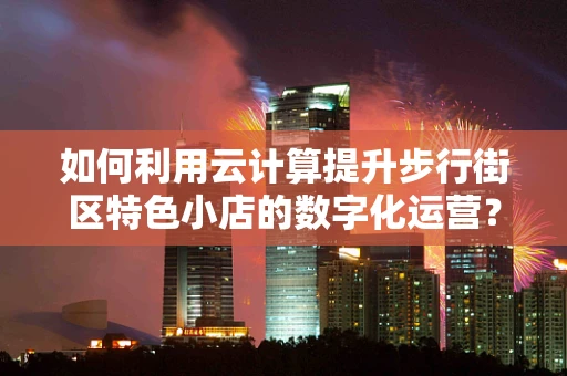 如何利用云计算提升步行街区特色小店的数字化运营？
