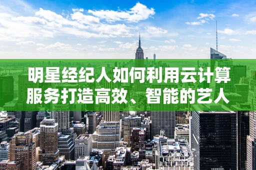 明星经纪人如何利用云计算服务打造高效、智能的艺人管理平台？