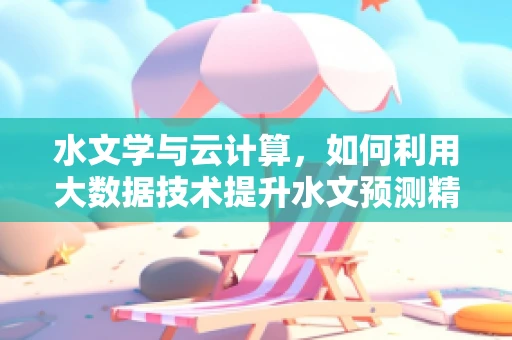 水文学与云计算，如何利用大数据技术提升水文预测精度？