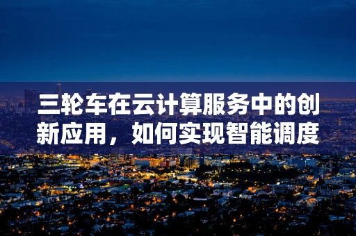 三轮车在云计算服务中的创新应用，如何实现智能调度与维护？