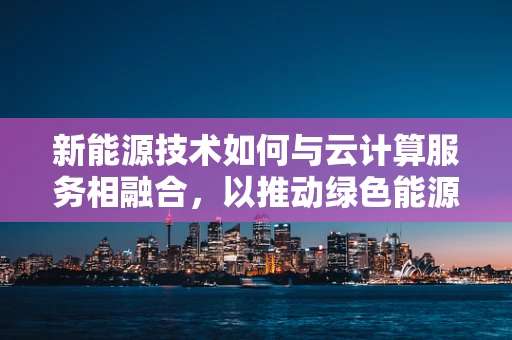 新能源技术如何与云计算服务相融合，以推动绿色能源的智能管理？
