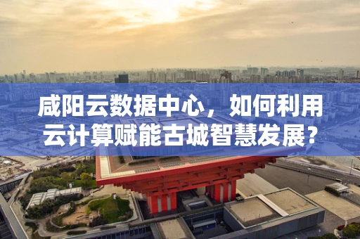 咸阳云数据中心，如何利用云计算赋能古城智慧发展？