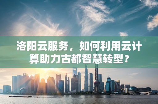 洛阳云服务，如何利用云计算助力古都智慧转型？