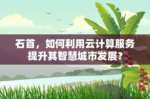 石首，如何利用云计算服务提升其智慧城市发展？