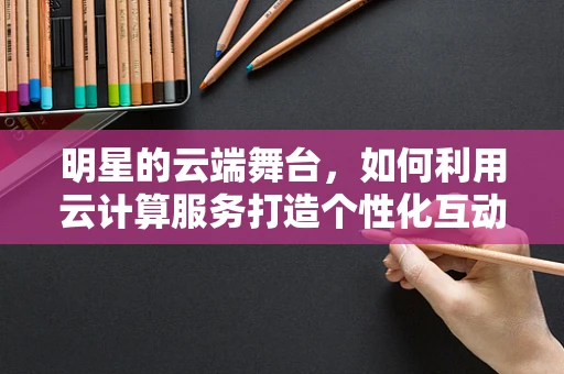 明星的云端舞台，如何利用云计算服务打造个性化互动体验？