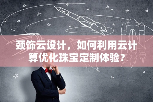 颈饰云设计，如何利用云计算优化珠宝定制体验？