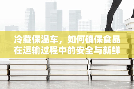 冷藏保温车，如何确保食品在运输过程中的安全与新鲜？