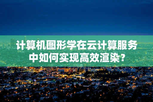 计算机图形学在云计算服务中如何实现高效渲染？