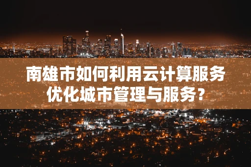 南雄市如何利用云计算服务优化城市管理与服务？