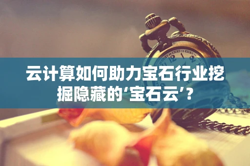 云计算如何助力宝石行业挖掘隐藏的‘宝石云’？