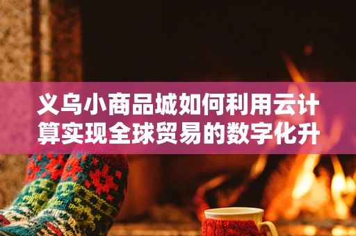 义乌小商品城如何利用云计算实现全球贸易的数字化升级？